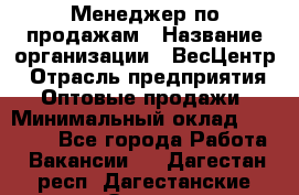 Менеджер по продажам › Название организации ­ ВесЦентр › Отрасль предприятия ­ Оптовые продажи › Минимальный оклад ­ 30 000 - Все города Работа » Вакансии   . Дагестан респ.,Дагестанские Огни г.